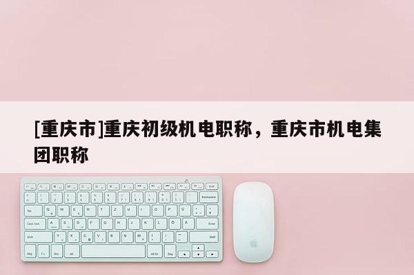 [重慶市]重慶初級(jí)機(jī)電職稱，重慶市機(jī)電集團(tuán)職稱