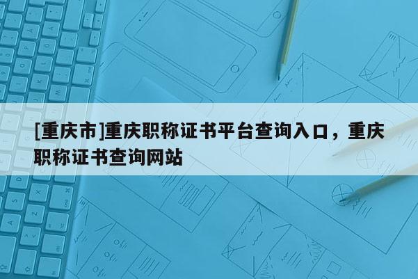 [重慶市]重慶職稱證書平臺查詢?nèi)肟?，重慶職稱證書查詢網(wǎng)站