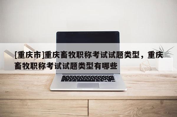 [重慶市]重慶畜牧職稱考試試題類型，重慶畜牧職稱考試試題類型有哪些