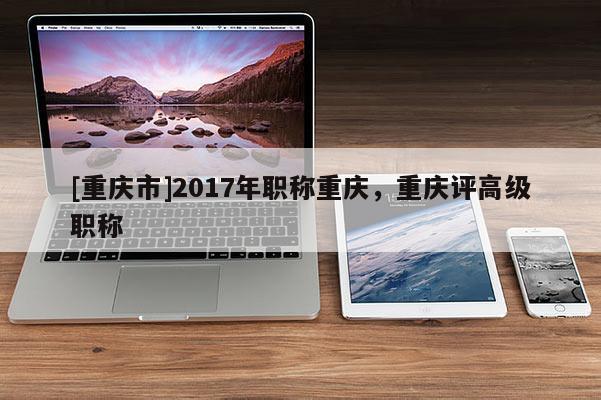 [重慶市]2017年職稱重慶，重慶評高級職稱