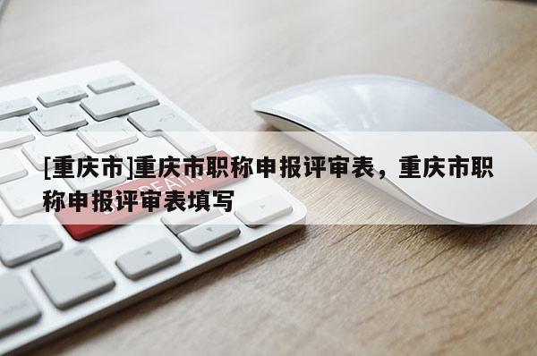 [重慶市]重慶市職稱申報(bào)評審表，重慶市職稱申報(bào)評審表填寫