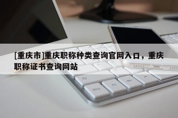 [重慶市]重慶職稱種類查詢官網(wǎng)入口，重慶職稱證書查詢網(wǎng)站