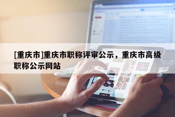 [重慶市]重慶市職稱評(píng)審公示，重慶市高級(jí)職稱公示網(wǎng)站