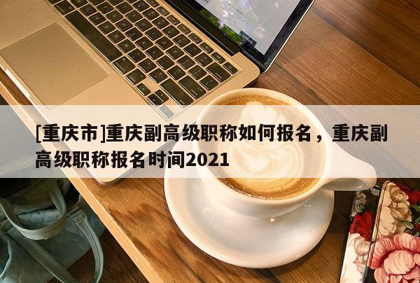 [重慶市]重慶副高級(jí)職稱(chēng)如何報(bào)名，重慶副高級(jí)職稱(chēng)報(bào)名時(shí)間2021