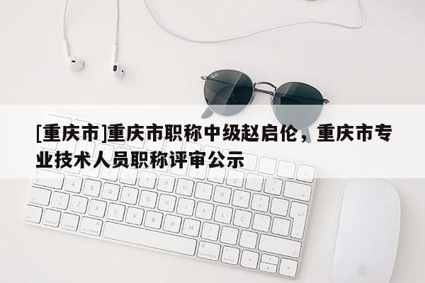 [重慶市]重慶市職稱中級趙啟倫，重慶市專業(yè)技術(shù)人員職稱評審公示