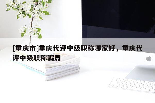 [重慶市]重慶代評中級職稱哪家好，重慶代評中級職稱騙局