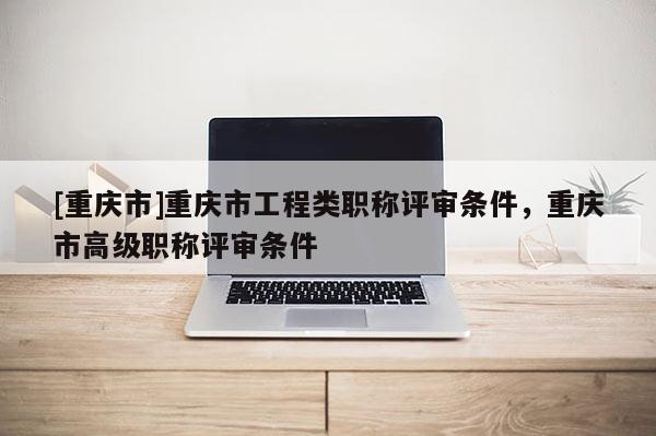 [重慶市]重慶市工程類職稱評審條件，重慶市高級職稱評審條件