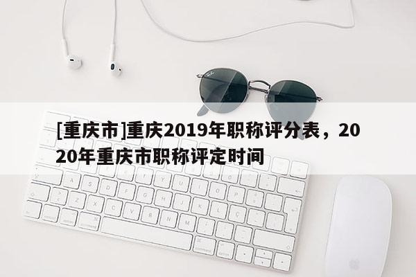 [重慶市]重慶2019年職稱評分表，2020年重慶市職稱評定時(shí)間