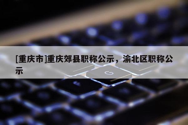[重慶市]重慶郊縣職稱公示，渝北區(qū)職稱公示