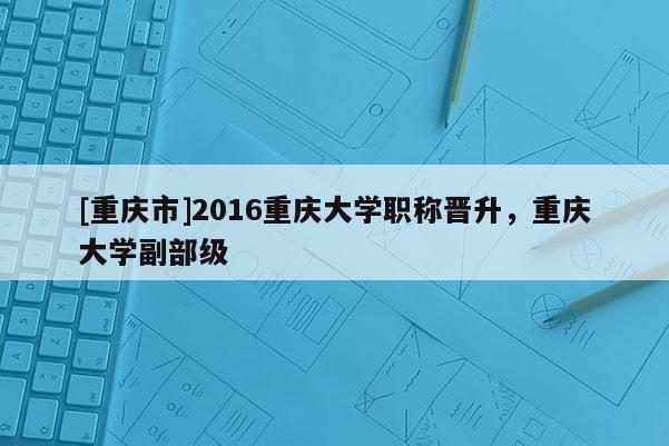 [重慶市]2016重慶大學(xué)職稱(chēng)晉升，重慶大學(xué)副部級(jí)