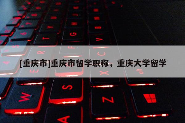 [重慶市]重慶市留學(xué)職稱，重慶大學(xué)留學(xué)