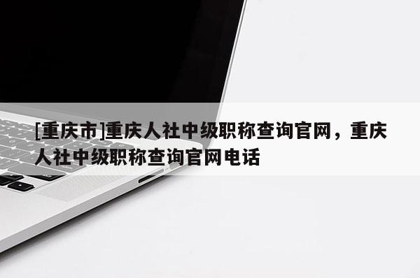 [重慶市]重慶人社中級職稱查詢官網(wǎng)，重慶人社中級職稱查詢官網(wǎng)電話