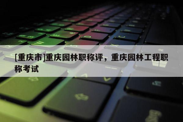 [重慶市]重慶園林職稱評，重慶園林工程職稱考試