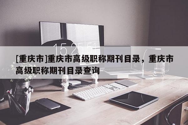 [重慶市]重慶市高級(jí)職稱期刊目錄，重慶市高級(jí)職稱期刊目錄查詢