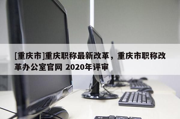 [重慶市]重慶職稱最新改革，重慶市職稱改革辦公室官網(wǎng) 2020年評(píng)審