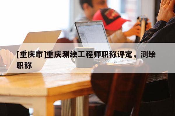 [重慶市]重慶測繪工程師職稱評定，測繪 職稱