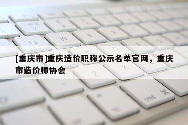 [重慶市]重慶造價(jià)職稱(chēng)公示名單官網(wǎng)，重慶市造價(jià)師協(xié)會(huì)