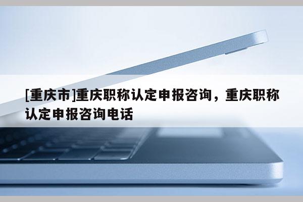 [重慶市]重慶職稱認定申報咨詢，重慶職稱認定申報咨詢電話