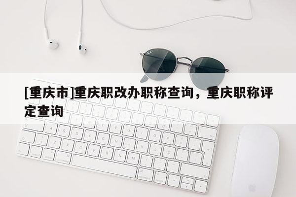 [重慶市]重慶職改辦職稱查詢，重慶職稱評定查詢