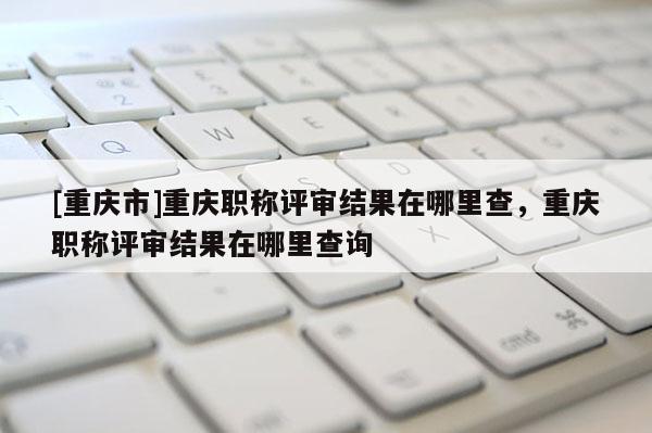 [重慶市]重慶職稱(chēng)評(píng)審結(jié)果在哪里查，重慶職稱(chēng)評(píng)審結(jié)果在哪里查詢(xún)