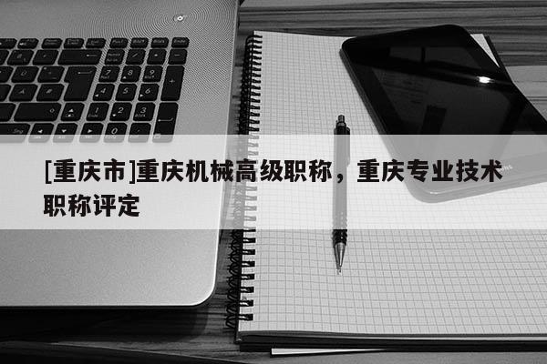 [重慶市]重慶機(jī)械高級(jí)職稱，重慶專業(yè)技術(shù)職稱評定