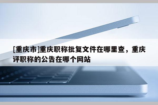 [重慶市]重慶職稱批復(fù)文件在哪里查，重慶評(píng)職稱的公告在哪個(gè)網(wǎng)站