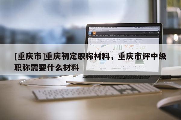 [重慶市]重慶初定職稱材料，重慶市評(píng)中級(jí)職稱需要什么材料