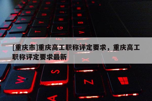 [重慶市]重慶高工職稱評(píng)定要求，重慶高工職稱評(píng)定要求最新