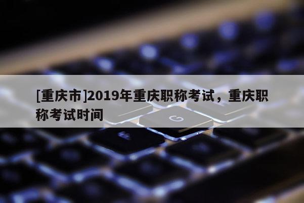 [重慶市]2019年重慶職稱考試，重慶職稱考試時(shí)間