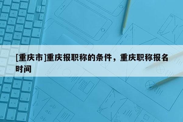 [重慶市]重慶報職稱的條件，重慶職稱報名時間