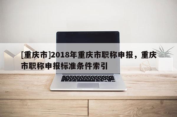 [重慶市]2018年重慶市職稱申報，重慶市職稱申報標準條件索引