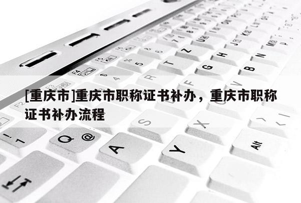 [重慶市]重慶市職稱證書補(bǔ)辦，重慶市職稱證書補(bǔ)辦流程