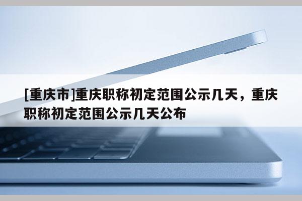 [重慶市]重慶職稱初定范圍公示幾天，重慶職稱初定范圍公示幾天公布