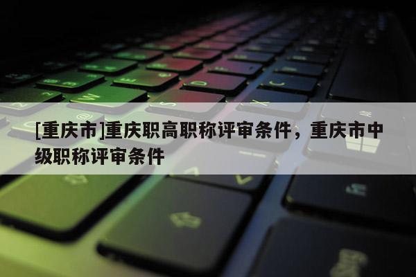 [重慶市]重慶職高職稱評審條件，重慶市中級職稱評審條件