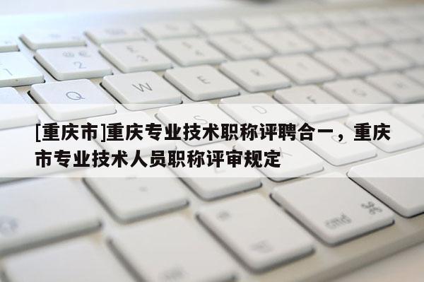 [重慶市]重慶專業(yè)技術(shù)職稱評(píng)聘合一，重慶市專業(yè)技術(shù)人員職稱評(píng)審規(guī)定