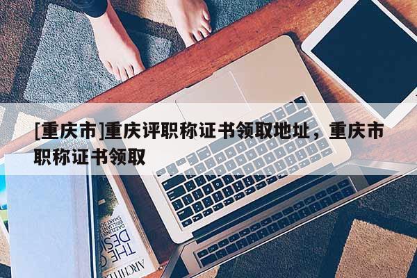 [重慶市]重慶評職稱證書領(lǐng)取地址，重慶市職稱證書領(lǐng)取