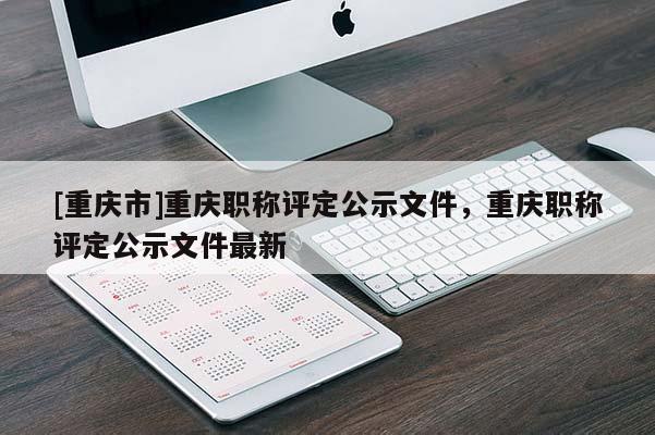 [重慶市]重慶職稱評定公示文件，重慶職稱評定公示文件最新