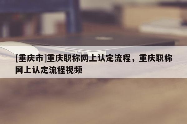 [重慶市]重慶職稱網(wǎng)上認定流程，重慶職稱網(wǎng)上認定流程視頻