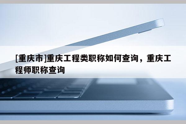 [重慶市]重慶工程類(lèi)職稱(chēng)如何查詢(xún)，重慶工程師職稱(chēng)查詢(xún)