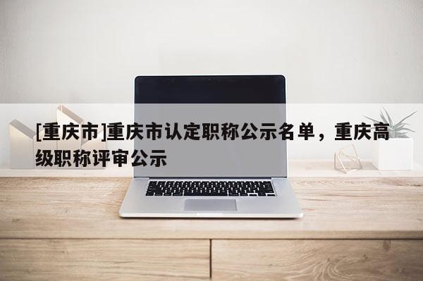 [重慶市]重慶市認定職稱公示名單，重慶高級職稱評審公示