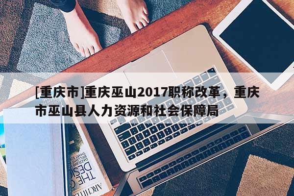 [重慶市]重慶巫山2017職稱改革，重慶市巫山縣人力資源和社會(huì)保障局