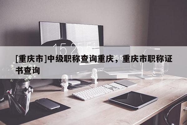 [重慶市]中級(jí)職稱查詢重慶，重慶市職稱證書(shū)查詢