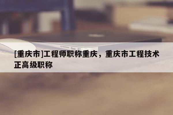 [重慶市]工程師職稱重慶，重慶市工程技術(shù)正高級(jí)職稱