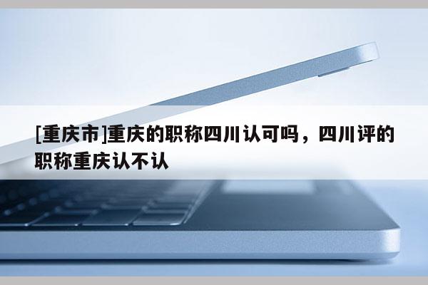 [重慶市]重慶的職稱四川認(rèn)可嗎，四川評的職稱重慶認(rèn)不認(rèn)