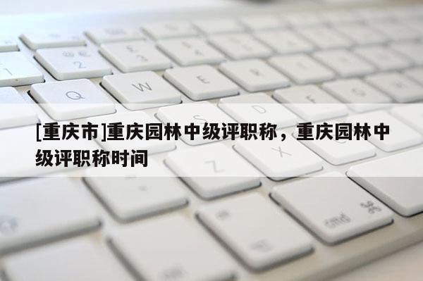 [重慶市]重慶園林中級評職稱，重慶園林中級評職稱時間