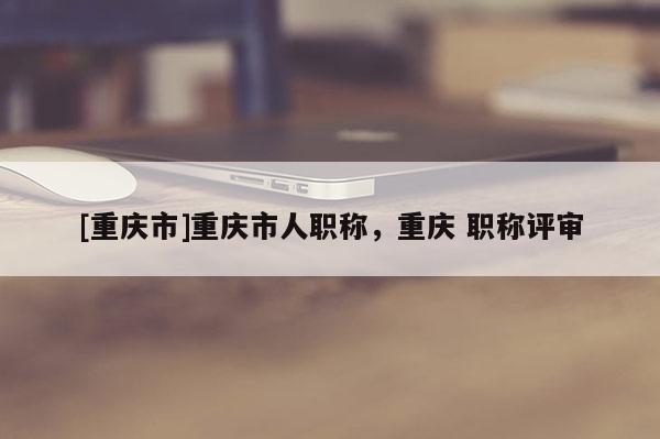 [重慶市]重慶市人職稱，重慶 職稱評審