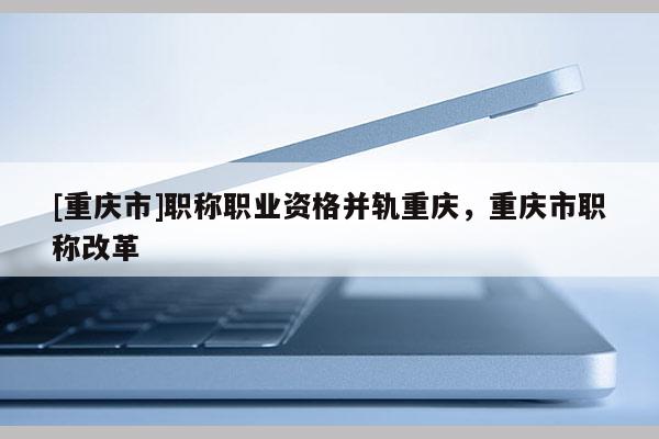 [重慶市]職稱職業(yè)資格并軌重慶，重慶市職稱改革
