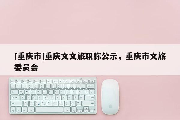 [重慶市]重慶文文旅職稱公示，重慶市文旅委員會(huì)