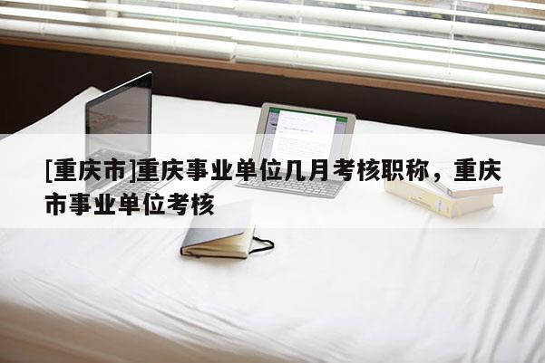 [重慶市]重慶事業(yè)單位幾月考核職稱，重慶市事業(yè)單位考核
