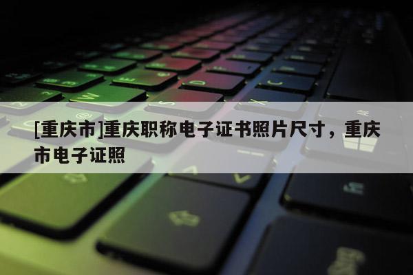 [重慶市]重慶職稱電子證書照片尺寸，重慶市電子證照